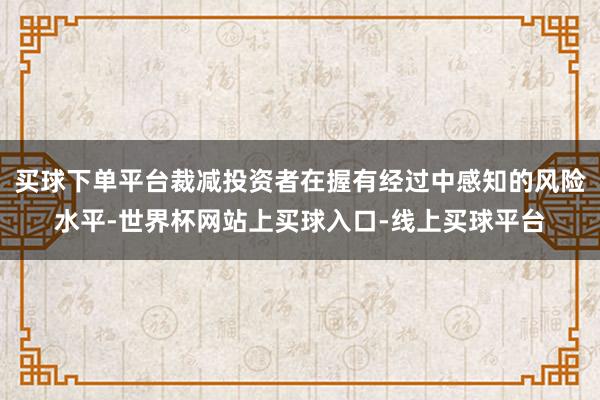 买球下单平台裁减投资者在握有经过中感知的风险水平-世界杯网站上买球入口-线上买球平台