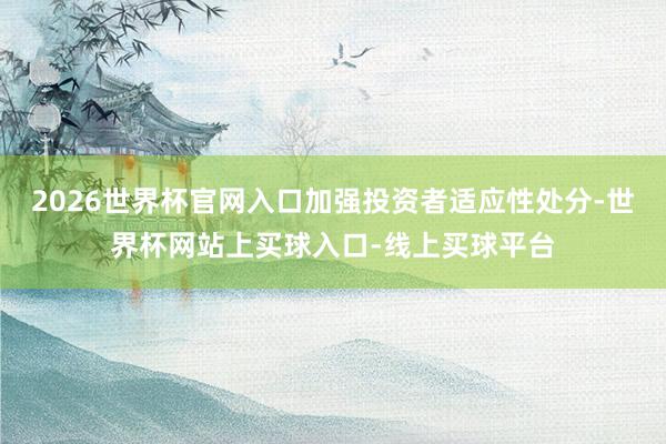 2026世界杯官网入口加强投资者适应性处分-世界杯网站上买球入口-线上买球平台
