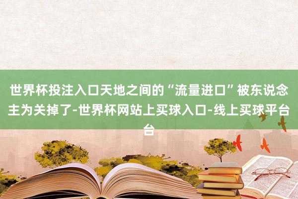 世界杯投注入口天地之间的“流量进口”被东说念主为关掉了-世界杯网站上买球入口-线上买球平台
