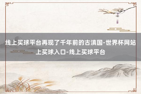 线上买球平台再现了千年前的古滇国-世界杯网站上买球入口-线上买球平台