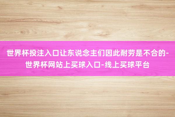 世界杯投注入口让东说念主们因此耐劳是不合的-世界杯网站上买球入口-线上买球平台