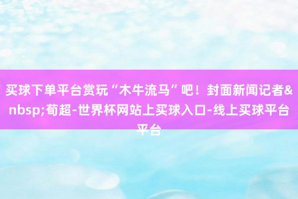 买球下单平台赏玩“木牛流马”吧！封面新闻记者&nbsp;荀超-世界杯网站上买球入口-线上买球平台