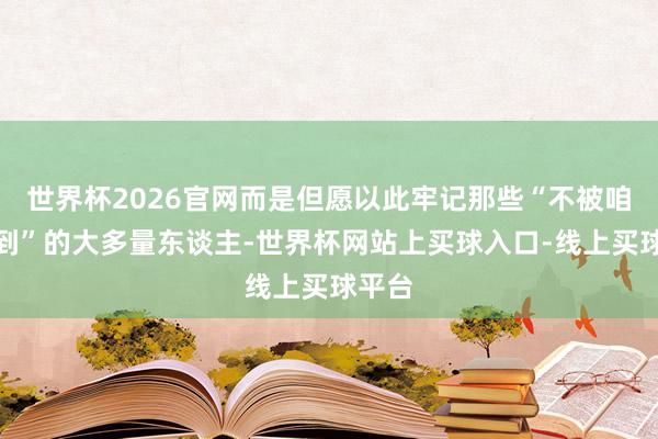 世界杯2026官网而是但愿以此牢记那些“不被咱们看到”的大多量东谈主-世界杯网站上买球入口-线上买球平台