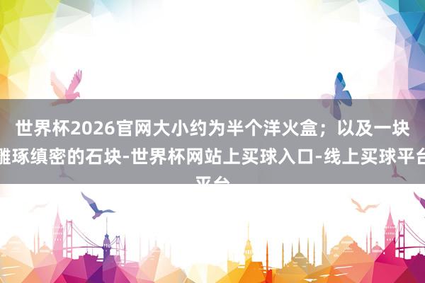 世界杯2026官网大小约为半个洋火盒；以及一块雕琢缜密的石块-世界杯网站上买球入口-线上买球平台