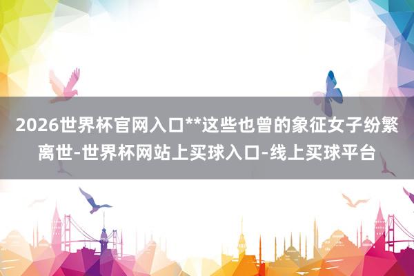 2026世界杯官网入口**这些也曾的象征女子纷繁离世-世界杯网站上买球入口-线上买球平台