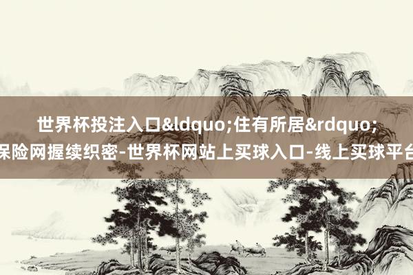 世界杯投注入口“住有所居”保险网握续织密-世界杯网站上买球入口-线上买球平台