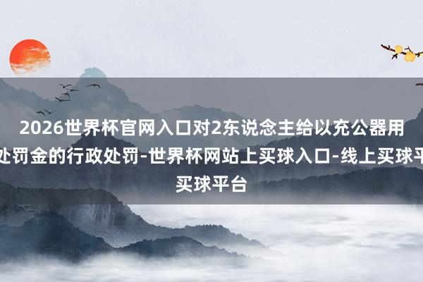 2026世界杯官网入口对2东说念主给以充公器用并处罚金的行政处罚-世界杯网站上买球入口-线上买球平台