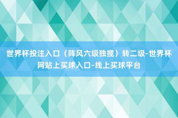 世界杯投注入口（阵风六级独揽）转二级-世界杯网站上买球入口-线上买球平台