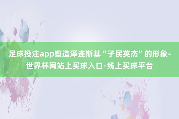 足球投注app塑造泽连斯基“子民英杰”的形象-世界杯网站上买球入口-线上买球平台