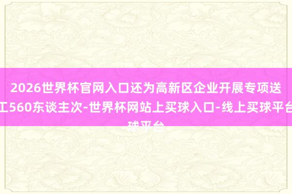 2026世界杯官网入口还为高新区企业开展专项送工560东谈主次-世界杯网站上买球入口-线上买球平台