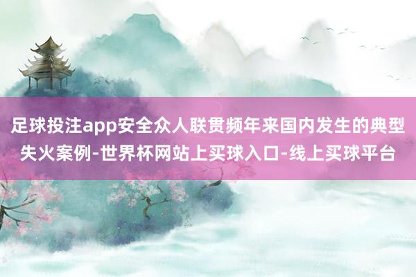 足球投注app安全众人联贯频年来国内发生的典型失火案例-世界杯网站上买球入口-线上买球平台