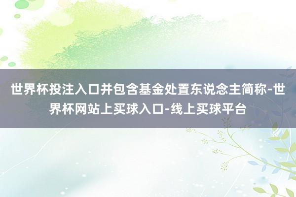 世界杯投注入口并包含基金处置东说念主简称-世界杯网站上买球入口-线上买球平台