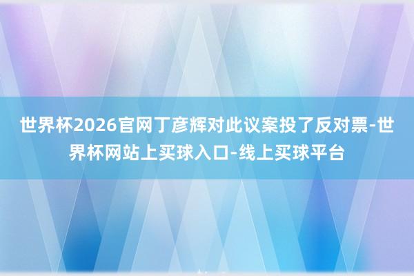 世界杯2026官网丁彦辉对此议案投了反对票-世界杯网站上买球入口-线上买球平台