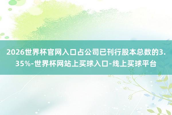 2026世界杯官网入口占公司已刊行股本总数的3.35%-世界杯网站上买球入口-线上买球平台