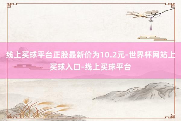线上买球平台正股最新价为10.2元-世界杯网站上买球入口-线上买球平台