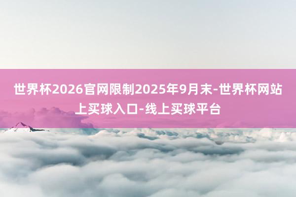 世界杯2026官网限制2025年9月末-世界杯网站上买球入口-线上买球平台