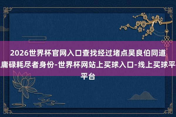 2026世界杯官网入口查找经过堵点　　吴良伯同道以庸碌耗尽者身份-世界杯网站上买球入口-线上买球平台
