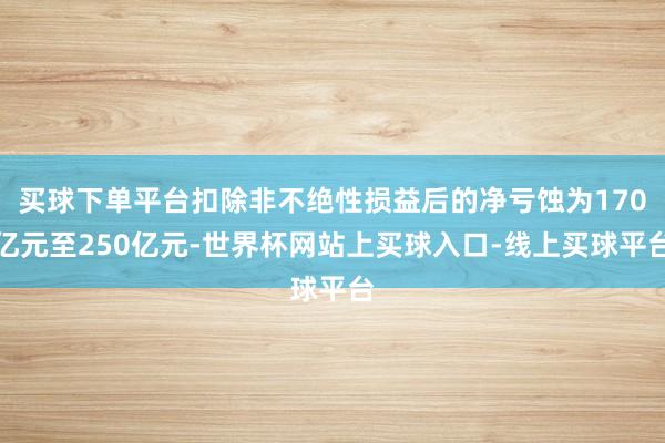 买球下单平台扣除非不绝性损益后的净亏蚀为170亿元至250亿元-世界杯网站上买球入口-线上买球平台