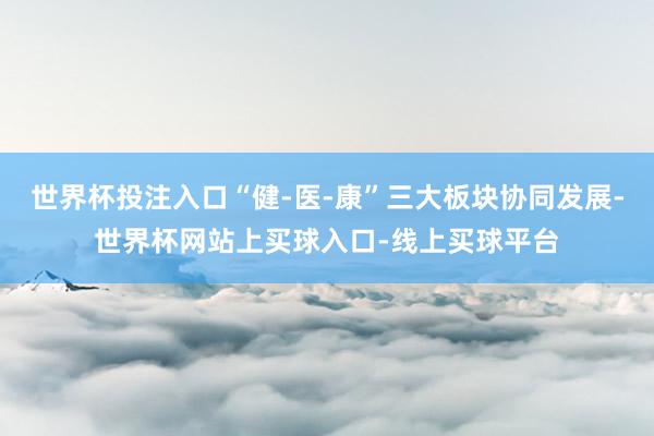 世界杯投注入口“健-医-康”三大板块协同发展-世界杯网站上买球入口-线上买球平台