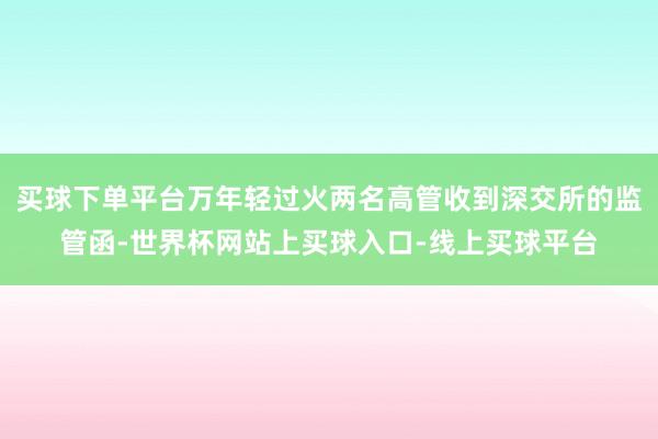 买球下单平台万年轻过火两名高管收到深交所的监管函-世界杯网站上买球入口-线上买球平台